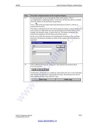 09.99 User Archives (Project_UserArchive)
WinCC Configuration Manual 5-31
C79000-G8276-C164-01
Step Procedure: Implementation in the Graphics Designer
12 It must be possible to move through the fields of the archive. This is
accomplished by configuring buttons. In the form, all functions that are available
from the toolbar can be performed using buttons.
Via a R on the activated Control and selecting Insert Button, a Button is
inserted into the form.
The button is displayed in the form and its properties dialog is opened at the same
time. In the Text input field, any text can be entered as the button label. In this
sample, the character string is used as the Text. This button symbolizes the
function for jumping to the first data record of the archive.
In the Action field, the function to be performed by the button is set. In a drop-
down list, all functions available are listed. In this sample, the Start function is
specified.
13 Three additional buttons are configured. They perform the functions Back,
Forward and End.
Furthermore, two buttons are configured, which allow the user to write individual
data records into tags and to read records from tags. The functions to be set for
these buttons are Read Tags and Write Tags.
www.dienhathe.vn
www.dienhathe.com
 