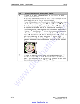 User Archives (Project_UserArchive) 09.99
5-32 WinCC Configuration Manual
C79000-G8276-C164-01
Step Procedure: Implementation in the Graphics Designer
14 To display the tag values, which are written by the User Archives, the sample
uses five pointer instruments.
As the pointer instruments, Controls of the WinCC Gauge Control type are used.
In this sample, these are the Control2 to Control6 objects.
For each of these objects, a Tag Connection to one of the five integer tags written
to by the archive is created at Properties Control Properties Value.
To simulate a value change of these tags, five Smart Objects Slider Objects
are configured. In the sample, these are the SliderObject1 to SliderObject5.
For these objects, a Tag Connection to one of the corresponding tags is created at
Properties Miscellaneous Process Driver Connection. Furthermore,
a Direct Connection each to the same tag is created at Events Property
Topics Miscellaneous Process Driver Connection Change. For
these Direct Connections, the Source This Object Process Driver
Connection is connected with the Target of the corresponding Tag. This is done
to achieve an immediate change of the tag value, every time the slider position is
changed.
15 To display the data record currently loaded in the tag, a Standard Object
Static Text is configured. In the sample, this is the StaticText2 object. For this
object, a Tag Connection to the tag T08i_ex_UAi_01 containing the name of the
data record is created at Properties Font Text.
www.dienhathe.vn
www.dienhathe.com
 