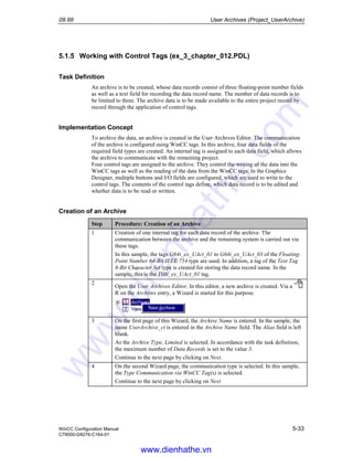 09.99 User Archives (Project_UserArchive)
WinCC Configuration Manual 5-33
C79000-G8276-C164-01
5.1.5 Working with Control Tags (ex_3_chapter_012.PDL)
Task Definition
An archive is to be created, whose data records consist of three floating-point number fields
as well as a text field for recording the data record name. The number of data records is to
be limited to three. The archive data is to be made available to the entire project record by
record through the application of control tags.
Implementation Concept
To archive the data, an archive is created in the User Archives Editor. The communication
of the archive is configured using WinCC tags. In this archive, four data fields of the
required field types are created. An internal tag is assigned to each data field, which allows
the archive to communicate with the remaining project.
Four control tags are assigned to the archive. They control the writing of the data into the
WinCC tags as well as the reading of the data from the WinCC tags. In the Graphics
Designer, multiple buttons and I/O fields are configured, which are used to write to the
control tags. The contents of the control tags define, which data record is to be edited and
whether data is to be read or written.
Creation of an Archive
Step Procedure: Creation of an Archive
1 Creation of one internal tag for each data record of the archive. The
communication between the archive and the remaining system is carried out via
these tags.
In this sample, the tags G64i_ex_UAct_01 to G64i_ex_UAct_03 of the Floating-
Point Number 64-Bit IEEE 754 type are used. In addition, a tag of the Text Tag
8-Bit Character Set type is created for storing the data record name. In the
sample, this is the T08i_ex_UAct_01 tag.
2
Open the User Archives Editor. In this editor, a new archive is created. Via a
R on the Archives entry, a Wizard is started for this purpose.
3 On the first page of this Wizard, the Archive Name is entered. In the sample, the
name UserArchive_ct is entered in the Archive Name field. The Alias field is left
blank.
As the Archive Type, Limited is selected. In accordance with the task definition,
the maximum number of Data Records is set to the value 3.
Continue to the next page by clicking on Next.
4 On the second Wizard page, the communication type is selected. In this sample,
the Type Communication via WinCC Tag(s) is selected.
Continue to the next page by clicking on Next
www.dienhathe.vn
www.dienhathe.com
 