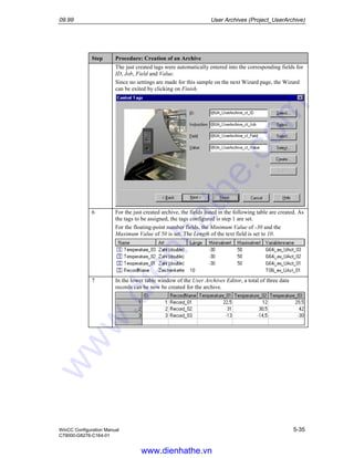 09.99 User Archives (Project_UserArchive)
WinCC Configuration Manual 5-35
C79000-G8276-C164-01
Step Procedure: Creation of an Archive
The just created tags were automatically entered into the corresponding fields for
ID, Job, Field and Value.
Since no settings are made for this sample on the next Wizard page, the Wizard
can be exited by clicking on Finish.
6 For the just created archive, the fields listed in the following table are created. As
the tags to be assigned, the tags configured is step 1 are set.
For the floating-point number fields, the Minimum Value of -30 and the
Maximum Value of 50 is set. The Length of the text field is set to 10.
7 In the lower table window of the User Archives Editor, a total of three data
records can be now be created for the archive.
www.dienhathe.vn
www.dienhathe.com
 