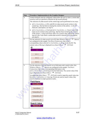 09.99 User Archives (Project_UserArchive)
WinCC Configuration Manual 5-37
C79000-G8276-C164-01
Step Procedure: Implementation in the Graphics Designer
4 Control elements must be configured, which allow the user to select a certain data
record as well as to perform a function for the record selected.
The selection of a data record via the control tags can be performed in two ways.
• @UA_UserArchive_ct_IDA valid ID of a data record can be written to the
control tag - that has been set during the creation of the archive - in the ID
field (for a description, see step 5).
• @UA_UserArchive_ct_Field and @UA_UserArchive_ct_ValueA valid field
name can be written to the control tag - that has been set during the creation
of the archive - in the Field Name field. Via a search value entered for control
tag set in the Value field, a certain data record is selected (for a description,
see step 6).
5 For the selection of a data record via its ID, three Windows Objects Buttons
are configured in this sample. Via Direct Connections, they write a
corresponding value to the @UA_UserArchive_ct_ID tag set for the ID. The
current value of the tag is displayed via a Smart Object I/O Field.
6 For the selection of the data record via its field name and a search value, four
Windows Objects Buttons are configured in this sample. Via Direct
Connections, they write a corresponding field name to the
@UA_UserArchive_ct_Field tag set for the field name. The current value of the
tag is displayed via a Smart Object I/O Field.
An additional Smart Object I/O Field is used to input the search value into
the @UA_UserArchive_ct_Value tag. If texts are used as search values, they
must be enclosed in single quotation marks.
www.dienhathe.vn
www.dienhathe.com
 