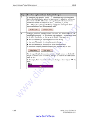 User Archives (Project_UserArchive) 09.99
5-38 WinCC Configuration Manual
C79000-G8276-C164-01
Step Procedure: Implementation in the Graphics Designer
7 In this sample, two Windows Objects Buttons are used to switch between
the two described selection options for data records. By default, the archive uses
the control via the ID. If the control is to be performed via the field name and a
search value, 0 must be written to the @UA_UserArchive_ct_ID tag.
Via a BINi_ex_UAct_01 tag of the Binary Tag type, the input objects of one
method are switched into an inoperational mode.
8 To trigger jobs for the currently selected data record, two Windows Objects
Buttons are configured. Via Direct Connections, they write a corresponding value
to the @UA_UserArchive_ct_Job tag set for the job. Valid values are:
• the value 6 for the job of reading the record from the tag
• the value 7 for the job of writing the record to the tag
• the value 8 for the job of deleting the record from the archive
In this sample, only the jobs for reading tags and writing to tags are used.
Via the tag set for job, the successful execution of a job can also be checked. If
the job has been executed successfully, the tag is set to zero. If the job failed, the
tag is set to -1.
In the sample, this is evaluated via a Dynamic Dialog at a Smart-Object I/O
Field.
www.dienhathe.vn
www.dienhathe.com
 