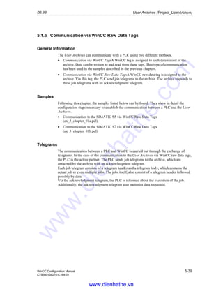 09.99 User Archives (Project_UserArchive)
WinCC Configuration Manual 5-39
C79000-G8276-C164-01
5.1.6 Communication via WinCC Raw Data Tags
General Information
The User Archives can communicate with a PLC using two different methods.
• Communication via WinCC TagsA WinCC tag is assigned to each data record of the
archive. Data can be written to and read from these tags. This type of communication
has been used in the samples described in the previous chapters.
• Communication via WinCC Raw Data TagsA WinCC raw data tag is assigned to the
archive. Via this tag, the PLC send job telegrams to the archive. The archive responds to
these job telegrams with an acknowledgment telegram.
Samples
Following this chapter, the samples listed below can be found. They show in detail the
configuration steps necessary to establish the communication between a PLC and the User
Archives.
• Communication to the SIMATIC S5 via WinCC Raw Data Tags
(ex_3_chapter_01a.pdl)
• Communication to the SIMATIC S7 via WinCC Raw Data Tags
(ex_3_chapter_01b.pdl)
Telegrams
The communication between a PLC and WinCC is carried out through the exchange of
telegrams. In the case of the communication to the User Archives via WinCC raw data tags,
the PLC is the active partner. The PLC sends job telegrams to the archive, which are
answered by the archive with an acknowledgment telegram.
Each job telegram consists of a telegram header and a telegram body, which contains the
actual job or even multiple jobs. The jobs itself, also consist of a telegram header followed
possibly by data.
Via the acknowledgment telegram, the PLC is informed about the execution of the job.
Additionally, the acknowledgment telegram also transmits data requested.
www.dienhathe.vn
www.dienhathe.com
 