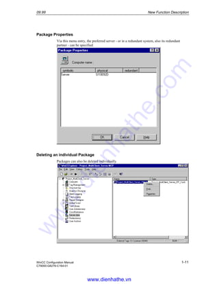 09.99 New Function Description
WinCC Configuration Manual 1-11
C79000-G8276-C164-01
Package Properties
Via this menu entry, the preferred server - or in a redundant system, also its redundant
partner - can be specified.
Deleting an individual Package
Packages can also be deleted individually.
www.dienhathe.vn
www.dienhathe.com
 