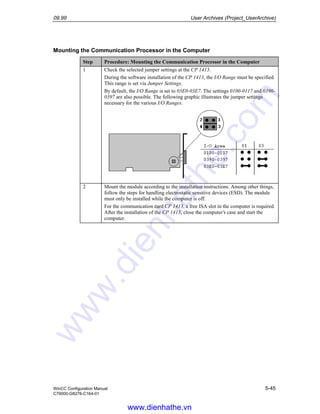 09.99 User Archives (Project_UserArchive)
WinCC Configuration Manual 5-45
C79000-G8276-C164-01
Mounting the Communication Processor in the Computer
Step Procedure: Mounting the Communication Processor in the Computer
1 Check the selected jumper settings at the CP 1413.
During the software installation of the CP 1413, the I/O Range must be specified.
This range is set via Jumper Settings.
By default, the I/O Range is set to 03E0-03E7. The settings 0100-0117 and 0390-
0397 are also possible. The following graphic illustrates the jumper settings
necessary for the various I/O Ranges.
2 Mount the module according to the installation instructions. Among other things,
follow the steps for handling electrostatic sensitive devices (ESD). The module
must only be installed while the computer is off.
For the communication card CP 1413, a free ISA slot in the computer is required.
After the installation of the CP 1413, close the computer’s case and start the
computer.
www.dienhathe.vn
www.dienhathe.com
 