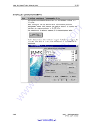 User Archives (Project_UserArchive) 09.99
5-46 WinCC Configuration Manual
C79000-G8276-C164-01
Installing the Communication Driver
Step Procedure: Installing the Communication Driver
1 Installation of the communication driver IE TF-1413 from the SIMATIC NET
CD-ROM.
After inserting the SIMATIC NET CD-ROM, the installation program is
automatically started. If this is not the case, open the Windows NT Explorer and
start the setup.exe program located on the CD-ROM.
The installation of the software is started via the button displayed below.
Follow the instructions of the installation program. On the Components page, the
check-box of the driver IE TF-1413 to be installed must be selected. Finish the
installation.
www.dienhathe.vn
www.dienhathe.com
 