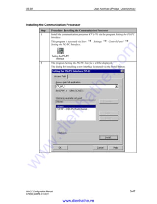 09.99 User Archives (Project_UserArchive)
WinCC Configuration Manual 5-47
C79000-G8276-C164-01
Installing the Communication Processor
Step Procedure: Installing the Communication Processor
1 Install the communication processor CP 1413 via the program Setting the PG/PC
Interface.
This program is accessed via Start Settings Control Panel
Setting the PG/PC Interface.
2 The program Setting the PG/PC Interface will be displayed.
The dialog for installing a new interface is opened via the Install button.
www.dienhathe.vn
www.dienhathe.com
 