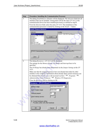 User Archives (Project_UserArchive) 09.99
5-48 WinCC Configuration Manual
C79000-G8276-C164-01
Step Procedure: Installing the Communication Processor
3 The dialog Install/Remove Modules will be displayed. The Selection field lists all
interfaces that can be installed. Among them will be the entry CP 1413, if the
communication driver has been installed previously as outlined in step B.
From the Selection field, select the entry CP 1413. The installation of the
communication processor is started by clicking on the Install -> button.
4 The dialog Resources - CP 1413 will be displayed.
The settings for the Memory Range, I/O Range and Interrupt have to be
specified.
The I/O Range has already been determined via the Jumper Settings at the CP
1413.
Make sure that the assigned resources have not already been taken by other
modules in the computer. Information about already taken system resources can
be obtained from the Resources tab accessed via Start Programs
Administrative Tools (Common) Windows NT Diagnostics.
Close the Resources tab by clicking on OK.
www.dienhathe.vn
www.dienhathe.com
 