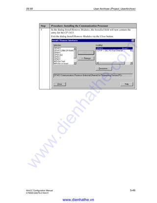 09.99 User Archives (Project_UserArchive)
WinCC Configuration Manual 5-49
C79000-G8276-C164-01
Step Procedure: Installing the Communication Processor
5 In the dialog Install/Remove Modules, the Installed field will now contain the
entry for the CP 1413.
Exit the dialog Install/Remove Modules via the Close button.
www.dienhathe.vn
www.dienhathe.com
 