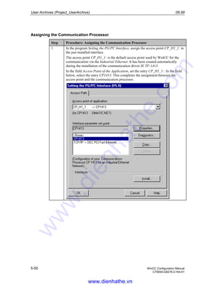 User Archives (Project_UserArchive) 09.99
5-50 WinCC Configuration Manual
C79000-G8276-C164-01
Assigning the Communication Processor
Step Procedure: Assigning the Communication Processor
1 In the program Setting the PG/PC Interface, assign the access point CP_H1_1: to
the just installed interface.
The access point CP_H1_1: is the default access point used by WinCC for the
communication via the Industrial Ethernet. It has been created automatically
during the installation of the communication driver IE TF-1413.
In the field Access Point of the Application, set the entry CP_H1_1:. In the field
below, select the entry CP1413. This completes the assignment between the
access point and the communication processor.
www.dienhathe.vn
www.dienhathe.com
 