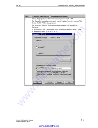 09.99 User Archives (Project_UserArchive)
WinCC Configuration Manual 5-51
C79000-G8276-C164-01
Step Procedure: Assigning the Communication Processor
2 Setting the properties of the communication processor CP 1413.
The dialog for setting the properties is opened via the Properties button of the
Setting the PG/PC Interface program.
The properties dialog of the communication processor CP 1413 will be
displayed.
In the Ethernet (MAC) Address tab, enter the Ethernet Address of the CP 1413.
In our sample, this is 08.00.06.01.00.01.
www.dienhathe.vn
www.dienhathe.com
 