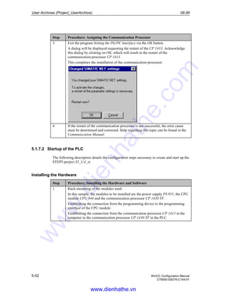 User Archives (Project_UserArchive) 09.99
5-52 WinCC Configuration Manual
C79000-G8276-C164-01
Step Procedure: Assigning the Communication Processor
3 Exit the program Setting the PG/PC Interface via the OK button.
A dialog will be displayed requesting the restart of the CP 1413. Acknowledge
this dialog by clicking on OK, which will result in the restart of the
communication processor CP 1413.
This completes the installation of the communication processor.
4 If the restart of the communication processor is not successful, the error cause
must be determined and corrected. Help regarding this topic can be found in the
Communication Manual.
5.1.7.2 Startup of the PLC
The following description details the configuration steps necessary to create and start up the
STEP5 project S5_UA_st.
Installing the Hardware
Step Procedure: Installing the Hardware and Software
1 Rack-mounting of the modules used.
In this sample, the modules to be installed are the power supply PS 951, the CPU
module CPU 944 and the communication processor CP 1430 TF.
Establishing the connection from the programming device to the programming
interface of the CPU module.
Establishing the connection from the communication processor CP 1413 in the
computer to the communication processor CP 1430 TF in the PLC.
www.dienhathe.vn
www.dienhathe.com
 