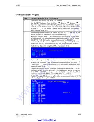 09.99 User Archives (Project_UserArchive)
WinCC Configuration Manual 5-53
C79000-G8276-C164-01
Creating the STEP5 Program
Step Procedure: Creating the STEP5 Program
1 Creation of a new project with the STEP5 software.
Start the STEP5 software. From the Object Project Settings
Page1 and Page2 menus, define the settings for the new project. In the Program
File field, specify the name of the new program file to be created. In this sample,
the name UA_S5_ST.S5D is used. Only the first six characters of the file name
can be changed by the user.
2 Programming of the startup blocks. For the SIMATIC S5 115U PLC used in this
sample, these are the organization blocks OB21 and OB22.
During the startup of the PLC, the communication processor CP 1430 TF must
be synchronized. This is done by the data handling block SYNCHRON. For the
SIMATIC S5 115U PLC used in this sample, this is the block FB249. As
parameters, the interface number of the communication processor, the desired
block size as well as a parameterization error byte are transferred to this block.
The following depicts the completed OB21 organization block.
3 Creation of a program block for the passive communication of the PLC.
In STEP5, the creation of a new program block is carried out via the Editor
STEP5 Block menus of the program file. As the name of the program block,
this sample uses PB100.
The passive communication is carried out by calling the handling blocks SEND
and RECEIVE. For the SIMATIC S5 115U PLC used in this sample, these are the
blocks FB244 and FB245. As the job number A-NR, 0 is assigned to these blocks
to allow execution of the SEND ALL and RECEIVE ALL functions.
The PB100 program block must be called in the cyclic program (in the OB1). The
following depicts the completed PB100.
www.dienhathe.vn
www.dienhathe.com
 
