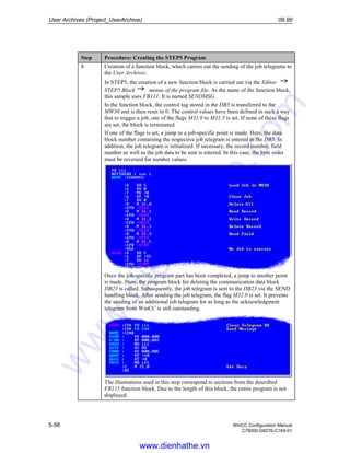 User Archives (Project_UserArchive) 09.99
5-56 WinCC Configuration Manual
C79000-G8276-C164-01
Step Procedure: Creating the STEP5 Program
8 Creation of a function block, which carries out the sending of the job telegrams to
the User Archives.
In STEP5, the creation of a new function block is carried out via the Editor
STEP5 Block menus of the program file. As the name of the function block,
this sample uses FB111. It is named SENDMSG.
In the function block, the control tag stored in the DB5 is transferred to the
MW30 and is then reset to 0. The control values have been defined in such a way
that to trigger a job, one of the flags M31.0 to M31.5 is set. If none of these flags
are set, the block is terminated.
If one of the flags is set, a jump to a job-specific point is made. Here, the data
block number containing the respective job telegram is entered in the DB5. In
addition, the job telegram is initialized. If necessary, the record number, field
number as well as the job data to be sent is entered. In this case, the byte order
must be reversed for number values.
Once the job-specific program part has been completed, a jump to another point
is made. Here, the program block for deleting the communication data block
DB23 is called. Subsequently, the job telegram is sent to the DB23 via the SEND
handling block. After sending the job telegram, the flag M32.0 is set. It prevents
the sending of an additional job telegram for as long as the acknowledgment
telegram from WinCC is still outstanding.
The illustrations used in this step correspond to sections from the described
FB111 function block. Due to the length of this block, the entire program is not
displayed.
www.dienhathe.vn
www.dienhathe.com
 