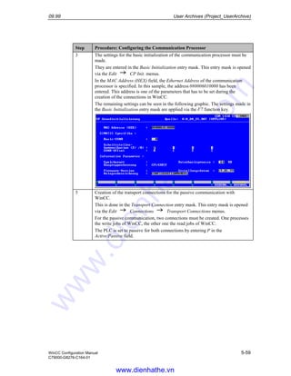 09.99 User Archives (Project_UserArchive)
WinCC Configuration Manual 5-59
C79000-G8276-C164-01
Step Procedure: Configuring the Communication Processor
3 The settings for the basic initialization of the communication processor must be
made.
They are entered in the Basic Initialization entry mask. This entry mask is opened
via the Edit CP Init. menus.
In the MAC Address (HEX) field, the Ethernet Address of the communication
processor is specified. In this sample, the address 080006010000 has been
entered. This address is one of the parameters that has to be set during the
creation of the connections in WinCC.
The remaining settings can be seen in the following graphic. The settings made in
the Basic Initialization entry mask are applied via the F7 function key.
5 Creation of the transport connections for the passive communication with
WinCC.
This is done in the Transport Connection entry mask. This entry mask is opened
via the Edit Connections Transport Connections menus.
For the passive communication, two connections must be created. One processes
the write jobs of WinCC, the other one the read jobs of WinCC.
The PLC is set to passive for both connections by entering P in the
Active/Passive field.
www.dienhathe.vn
www.dienhathe.com
 