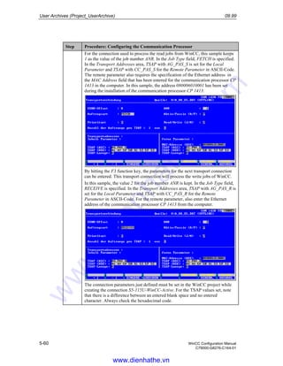 User Archives (Project_UserArchive) 09.99
5-60 WinCC Configuration Manual
C79000-G8276-C164-01
Step Procedure: Configuring the Communication Processor
For the connection used to process the read jobs from WinCC, this sample keeps
1 as the value of the job number ANR. In the Job Type field, FETCH is specified.
In the Transport Addresses area, TSAP with AG_PAS_S is set for the Local
Parameter and TSAP with CC_PAS_S for the Remote Parameter in ASCII-Code.
The remote parameter also requires the specification of the Ethernet address in
the MAC Address field that has been entered for the communication processor CP
1413 in the computer. In this sample, the address 080006010001 has been set
during the installation of the communication processor CP 1413.
By hitting the F3 function key, the parameters for the next transport connection
can be entered. This transport connection will process the write jobs of WinCC.
In this sample, the value 2 for the job number ANR is kept. In the Job Type field,
RECEIVE is specified. In the Transport Addresses area, TSAP with AG_PAS_R is
set for the Local Parameter and TSAP with CC_PAS_R for the Remote
Parameter in ASCII-Code. For the remote parameter, also enter the Ethernet
address of the communication processor CP 1413 from the computer.
The connection parameters just defined must be set in the WinCC project while
creating the connection S5-115U-WinCC-Active. For the TSAP values set, note
that there is a difference between an entered blank space and no entered
character. Always check the hexadecimal code.
www.dienhathe.vn
www.dienhathe.com
 