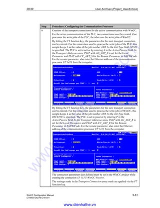 09.99 User Archives (Project_UserArchive)
WinCC Configuration Manual 5-61
C79000-G8276-C164-01
Step Procedure: Configuring the Communication Processor
6 Creation of the transport connections for the active communication with WinCC.
For the active communication of the PLC, two connections must be created. One
processes the write jobs of the PLC, the other one the write jobs of WinCC.
By hitting the F3 function key, the parameters for the next transport connection
can be entered. For the connection used to process the write jobs of the PLC, this
sample keeps 3 as the value of the job number ANR. In the Job Type field, SEND
is specified. The PLC is set to active by entering A in the Active/Passive field. In
the Transport Addresses area, TSAP with AG_AKT_S is set for the Local
Parameter and TSAP with CC_AKT_S for the Remote Parameter in ASCII-Code.
For the remote parameter, also enter the Ethernet address of the communication
processor CP 1413 from the computer.
By hitting the F3 function key, the parameters for the next transport connection
can be entered. For the connection used to process the write jobs of WinCC, this
sample keeps 4 as the value of the job number ANR. In the Job Type field,
RECEIVE is specified. The PLC is set to passive by entering P in the
Active/Passive field. In the Transport Addresses area, TSAP with AG_AKT_R is
set for the Local Parameter and TSAP with CC_AKT_R for the Remote
Parameter in ASCII-Code. For the remote parameter, also enter the Ethernet
address of the communication processor CP 1413 from the computer.
The connection parameters just defined must be set in the WinCC project while
creating the connection S5-115U-WinCC-Passive.
The settings made in the Transport Connection entry mask are applied via the F7
function key.
www.dienhathe.vn
www.dienhathe.com
 