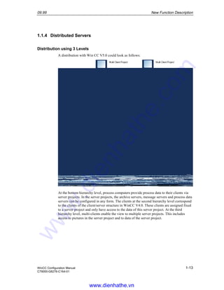 09.99 New Function Description
WinCC Configuration Manual 1-13
C79000-G8276-C164-01
1.1.4 Distributed Servers
Distribution using 3 Levels
A distribution with Win CC V5.0 could look as follows:
At the bottom hierarchy level, process computers provide process data to their clients via
server projects. In the server projects, the archive servers, message servers and process data
servers can be configured in any form. The clients at the second hierarchy level correspond
to the clients of the client/server structure in WinCC V4.0. These clients are assigned fixed
to a server project and only have access to the data of this server project. At the third
hierarchy level, multi-clients enable the view to multiple server projects. This includes
access to pictures in the server project and to data of the server project.
www.dienhathe.vn
www.dienhathe.com
 