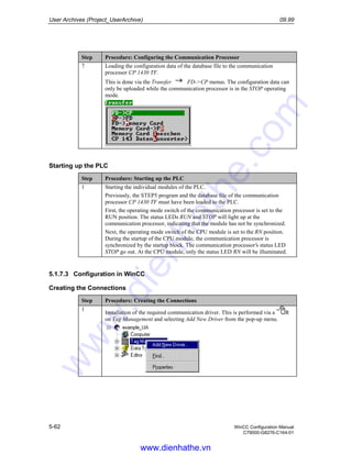 User Archives (Project_UserArchive) 09.99
5-62 WinCC Configuration Manual
C79000-G8276-C164-01
Step Procedure: Configuring the Communication Processor
7 Loading the configuration data of the database file to the communication
processor CP 1430 TF.
This is done via the Transfer FD->CP menus. The configuration data can
only be uploaded while the communication processor is in the STOP operating
mode.
Starting up the PLC
Step Procedure: Starting up the PLC
1 Starting the individual modules of the PLC.
Previously, the STEP5 program and the database file of the communication
processor CP 1430 TF must have been loaded to the PLC.
First, the operating mode switch of the communication processor is set to the
RUN position. The status LEDs RUN and STOP will light up at the
communication processor, indicating that the module has not be synchronized.
Next, the operating mode switch of the CPU module is set to the RN position.
During the startup of the CPU module, the communication processor is
synchronized by the startup block. The communication processor’s status LED
STOP go out. At the CPU module, only the status LED RN will be illuminated.
5.1.7.3 Configuration in WinCC
Creating the Connections
Step Procedure: Creating the Connections
1
Installation of the required communication driver. This is performed via a R
on Tag Management and selecting Add New Driver from the pop-up menu.
www.dienhathe.vn
www.dienhathe.com
 