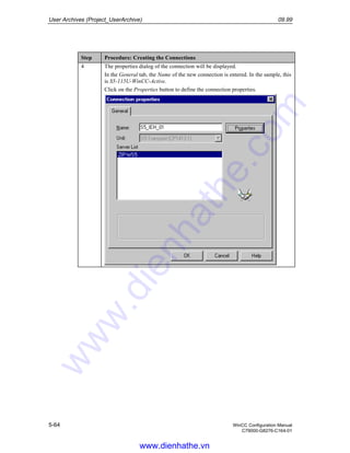 User Archives (Project_UserArchive) 09.99
5-64 WinCC Configuration Manual
C79000-G8276-C164-01
Step Procedure: Creating the Connections
4 The properties dialog of the connection will be displayed.
In the General tab, the Name of the new connection is entered. In the sample, this
is S5-115U-WinCC-Active.
Click on the Properties button to define the connection properties.
www.dienhathe.vn
www.dienhathe.com
 