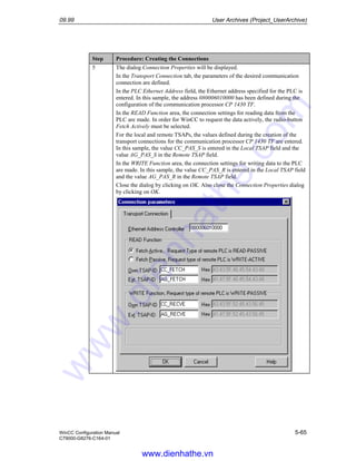 09.99 User Archives (Project_UserArchive)
WinCC Configuration Manual 5-65
C79000-G8276-C164-01
Step Procedure: Creating the Connections
5 The dialog Connection Properties will be displayed.
In the Transport Connection tab, the parameters of the desired communication
connection are defined.
In the PLC Ethernet Address field, the Ethernet address specified for the PLC is
entered. In this sample, the address 080006010000 has been defined during the
configuration of the communication processor CP 1430 TF.
In the READ Function area, the connection settings for reading data from the
PLC are made. In order for WinCC to request the data actively, the radio-button
Fetch Actively must be selected.
For the local and remote TSAPs, the values defined during the creation of the
transport connections for the communication processor CP 1430 TF are entered.
In this sample, the value CC_PAS_S is entered in the Local TSAP field and the
value AG_PAS_S in the Remote TSAP field.
In the WRITE Function area, the connection settings for writing data to the PLC
are made. In this sample, the value CC_PAS_R is entered in the Local TSAP field
and the value AG_PAS_R in the Remote TSAP field.
Close the dialog by clicking on OK. Also close the Connection Properties dialog
by clicking on OK.
www.dienhathe.vn
www.dienhathe.com
 