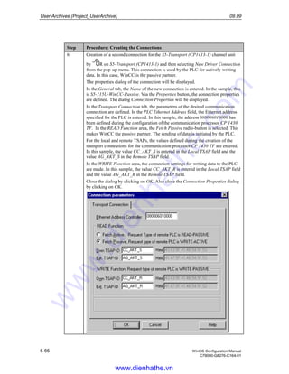 User Archives (Project_UserArchive) 09.99
5-66 WinCC Configuration Manual
C79000-G8276-C164-01
Step Procedure: Creating the Connections
6 Creation of a second connection for the S5-Transport (CP1413-1) channel unit
by R on S5-Transport (CP1413-1) and then selecting New Driver Connection
from the pop-up menu. This connection is used by the PLC for actively writing
data. In this case, WinCC is the passive partner.
The properties dialog of the connection will be displayed.
In the General tab, the Name of the new connection is entered. In the sample, this
is S5-115U-WinCC-Passive. Via the Properties button, the connection properties
are defined. The dialog Connection Properties will be displayed.
In the Transport Connection tab, the parameters of the desired communication
connection are defined. In the PLC Ethernet Address field, the Ethernet address
specified for the PLC is entered. In this sample, the address 080006010000 has
been defined during the configuration of the communication processor CP 1430
TF. In the READ Function area, the Fetch Passive radio-button is selected. This
makes WinCC the passive partner. The sending of data is initiated by the PLC.
For the local and remote TSAPs, the values defined during the creation of the
transport connections for the communication processor CP 1430 TF are entered.
In this sample, the value CC_AKT_S is entered in the Local TSAP field and the
value AG_AKT_S in the Remote TSAP field.
In the WRITE Function area, the connection settings for writing data to the PLC
are made. In this sample, the value CC_AKT_R is entered in the Local TSAP field
and the value AG_AKT_R in the Remote TSAP field.
Close the dialog by clicking on OK. Also close the Connection Properties dialog
by clicking on OK.
www.dienhathe.vn
www.dienhathe.com
 