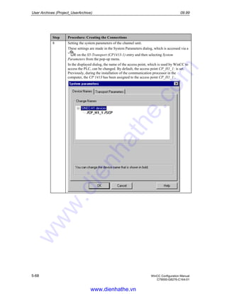 User Archives (Project_UserArchive) 09.99
5-68 WinCC Configuration Manual
C79000-G8276-C164-01
Step Procedure: Creating the Connections
8 Setting the system parameters of the channel unit.
These settings are made in the System Parameters dialog, which is accessed via a
R on the S5-Transport (CP1413-1) entry and then selecting System
Parameters from the pop-up menu.
In the displayed dialog, the name of the access point, which is used by WinCC to
access the PLC, can be changed. By default, the access point CP_H1_1: is set.
Previously, during the installation of the communication processor in the
computer, the CP 1413 has been assigned to the access point CP_H1_1:.
www.dienhathe.vn
www.dienhathe.com
 
