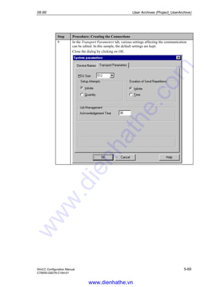 09.99 User Archives (Project_UserArchive)
WinCC Configuration Manual 5-69
C79000-G8276-C164-01
Step Procedure: Creating the Connections
9 In the Transport Parameters tab, various settings affecting the communication
can be edited. In this sample, the default settings are kept.
Close the dialog by clicking on OK.
www.dienhathe.vn
www.dienhathe.com
 
