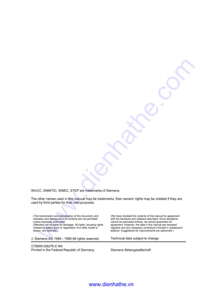 WinCC, SIMATIC, SINEC, STEP are trademarks of Siemens.
The other names used in this manual may be trademarks; their owners’ rights may be violated if they are
used by third parties for their own purposes.
(The transmission and reproduction of this document, and
utilization and disclosure of its contents are not permitted
unless expressly authorized.
Offenders will be liable for damages. All rights, including rights
created by patent grant or registration of a utility model or
design, are reserved.)
(We have checked the contents of this manual for agreement
with the hardware and software described. Since deviations
cannot be precluded entirely, we cannot guarantee full
agreement. However, the data in this manual are reviewed
regularly and any necessary corrections included in subsequent
editions. Suggestions for improvements are welcomed.)
© Siemens AG 1994 - 1999 All rights reserved Technical data subject to change
C79000-G8276-C164
Printed in the Federal Republic of Germany Siemens Aktiengesellschaft
www.dienhathe.vn
www.dienhathe.com
 