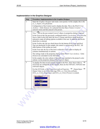 09.99 User Archives (Project_UserArchive)
WinCC Configuration Manual 5-73
C79000-G8276-C164-01
Implementation in the Graphics Designer
Step Procedure: Implementation in the Graphics Designer
1 Open the Graphics Designer and create a new picture. In this sample, this is the
ex_3_chapter_01a.pdl picture.
Configuration of the Control used to display the data. This is the WinCC User
Archives - Table Element. It is selected from the Object Palette’s Control
selection menu and then placed in the picture.
2
Via a D on the just created Control1 object, its properties dialog is opened.
In the General tab, the previously configured archive UserArchive_rd is set in the
Source field. In the Edit field, the Insert, Change and Delete check-boxes are
selected to make all editing options available to the user. In addition, the Border
check-box is selected.
In the Toolbar tab, the two check-boxes for the buttons Write Tags and Read
Tags are deselected. In this sample, the control is carried out by the PLC. All
other buttons of the toolbar are used.
In the Fonts tab, the Size of the font is reduced to 10 in order to display all
columns simultaneously in runtime.
The settings made in the properties dialog of the WinCC User Archives - Table
Element are concluded via the OK button.
In this sample, the color scheme of the table was matched to the project’s color
scheme via the properties dialog of the Control1 object.
3 To display the data record currently loaded in the PLC, three Smart Objects
I/O Fields are configured. In this sample, these are the I/OField1, I/OField2 and
I/OField3 objects.
For the I/O Fields, a Tag Connection each at Properties Output/Input
Output Value to one of the three tags T08w_ex_UArd_RecordName,
S32w_ex_UArd_Temperature and S32w_ex_UArd_Pressure is created.
www.dienhathe.vn
www.dienhathe.com
 
