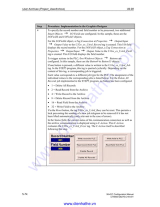 User Archives (Project_UserArchive) 09.99
5-74 WinCC Configuration Manual
C79000-G8276-C164-01
Step Procedure: Implementation in the Graphics Designer
4 To specify the record number and field number to be processed, two additional
Smart Objects I/O Fields are configured. In this sample, these are the
I/OField4 and I/OField5 objects.
For the I/OField4 object, a Tag Connection at Properties Output/Input
Output Value to the U32w_ex_UArd_Record tag is created. This I/O field
displays the record number. For the I/OField5 object, a Tag Connection at
Properties Output/Input Output Value to the U16w_ex_UArd_Field
tag is created. This I/O field displays the field number.
To trigger actions in the PLC, five Windows Objects Buttons are
configured. In this sample, these are the Button9 to Button13 objects.
If one button is pressed, a different value is written to the U16w_ex_UArd_Job
tag. In the STEP5 program, this tag is queried cyclically. Depending on the
content of this tag, a corresponding job is triggered.
Each value corresponds to a different job type for the PLC. The assignment of the
individual values to the corresponding jobs is listed below. For the Delete All
Records job implemented in the STEP5 program, no button has been configured.
• 1 = Delete All Records
• 2 = Read Record from the Archive
• 4 = Write Record to the Archive
• 8 = Delete Record from the Archive
• 16 = Read Field from the Archive
• 32 = Write Field to the Archive
Via the Reset button, the tag U08w_ex_UArd_Busy can be reset. This permits a
lock preventing the sending of a new job telegram to be removed if it has not
been lifted automatically (only relevant in the case of errors).
In the Status field, the current status of the communication connection as well as
the archive communication is displayed using a C-Action. This C-Action
evaluates the U08w_ex_UArd_Error tag. The C-Action itself is described
following this step.
www.dienhathe.vn
www.dienhathe.com
 