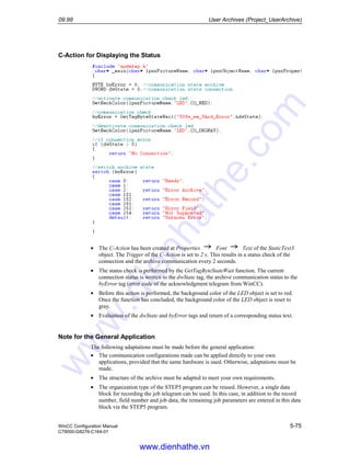 09.99 User Archives (Project_UserArchive)
WinCC Configuration Manual 5-75
C79000-G8276-C164-01
C-Action for Displaying the Status
• The C-Action has been created at Properties Font Text of the StaticText3
object. The Trigger of the C-Action is set to 2 s. This results in a status check of the
connection and the archive communication every 2 seconds.
• The status check is performed by the GetTagByteStateWait function. The current
connection status is written to the dwState tag, the archive communication status to the
byError tag (error code of the acknowledgment telegram from WinCC).
• Before this action is performed, the background color of the LED object is set to red.
Once the function has concluded, the background color of the LED object is reset to
gray.
• Evaluation of the dwState and byError tags and return of a corresponding status text.
Note for the General Application
The following adaptations must be made before the general application:
• The communication configurations made can be applied directly to your own
applications, provided that the same hardware is used. Otherwise, adaptations must be
made.
• The structure of the archive must be adapted to meet your own requirements.
• The organization type of the STEP5 program can be reused. However, a single data
block for recording the job telegram can be used. In this case, in addition to the record
number, field number and job data, the remaining job parameters are entered in this data
block via the STEP5 program.
www.dienhathe.vn
www.dienhathe.com
 