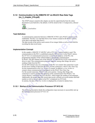 User Archives (Project_UserArchive) 09.99
5-76 WinCC Configuration Manual
C79000-G8276-C164-01
5.1.8 Communication to the SIMATIC S7 via WinCC Raw Data Tags
(ex_3_chapter_01b.pdl)
The STEP7 project created in this chapter can also be copied directly from the online
document to your hard drive. By default, it will be stored to the C:Configuration_Manual
folder.
S7_UserArchive
Task Definition
A communication connection between a SIMATIC S7 PLC and a WinCC station is to be
established. The PLC is to read data from a User Archive created on the WinCC station,
write data to and delete data from it.
The data records of the archive each consist of two integer fields as well as a text field for
recording the data record name.
Implementation Concept
In this sample, a SIMATIC S7-400 PLC with a CPU 416-1 central module is used. The
communication to this PLC is established using the MPI Network. In the WinCC station,
the CP 5412 A2 communication processor is used for this purpose, in the PLC, the
programming interface of the central module is used for the communication.
In WinCC, the MPI channel unit of the SIMATIC S7 PROTOCOL SUITE communication
driver is used. This communication processor supports, among other things, the active
sending of data from the PLC.
For the MPI channel unit, two connections to the PLC are created. One connection is used
for the active sending of data from the PLC. For this connection, a WinCC Raw Data Tag
for the communication to the User Archive is created. In addition, a User Archive is
created, whose communication is configured via this WinCC Raw Data Tag.
For the second connection, WinCC is the active partner. Among other things, this
connection is used to simulate the operation of the communication from WinCC. Via
various Buttons, control bits are set in the PLC, which trigger the sending of job telegrams.
Additionally, the present data (the current data record, currently set record number and field
number as well as the job status) in the PLC is displayed via I/O Fields.
In runtime, the data of the User Archive is displayed by a Control in tabular form.
5.1.8.1 Startup of the Communication Processor CP 5412 A2
The following description details the configuration steps necessary to successfully start up
the communication processor CP 5412 A2.
www.dienhathe.vn
www.dienhathe.com
 