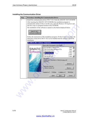 User Archives (Project_UserArchive) 09.99
5-78 WinCC Configuration Manual
C79000-G8276-C164-01
Installing the Communication Driver
Step Procedure: Installing the Communication Driver
1 Install the communication driver PB S7-5412 from the SIMATIC NET CD-ROM.
After inserting the SIMATIC NET CD-ROM, the installation program is
automatically started. If this is not the case, open the Windows NT Explorer and
start the setup.exe program located on the CD-ROM.
The installation of the software is started via the button displayed below.
Follow the instructions of the installation program. On the Components page, the
check-box of the driver PB S7-5412 to be installed must be selected. Finish the
installation.
www.dienhathe.vn
www.dienhathe.com
 