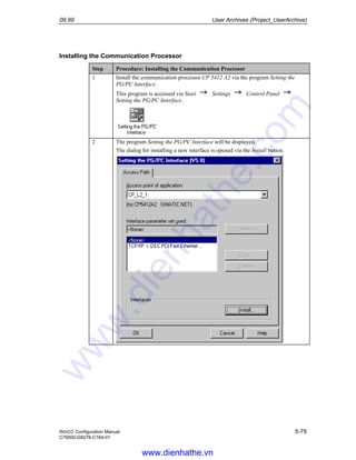 09.99 User Archives (Project_UserArchive)
WinCC Configuration Manual 5-79
C79000-G8276-C164-01
Installing the Communication Processor
Step Procedure: Installing the Communication Processor
1 Install the communication processor CP 5412 A2 via the program Setting the
PG/PC Interface.
This program is accessed via Start Settings Control Panel
Setting the PG/PC Interface.
2 The program Setting the PG/PC Interface will be displayed.
The dialog for installing a new interface is opened via the Install button.
www.dienhathe.vn
www.dienhathe.com
 