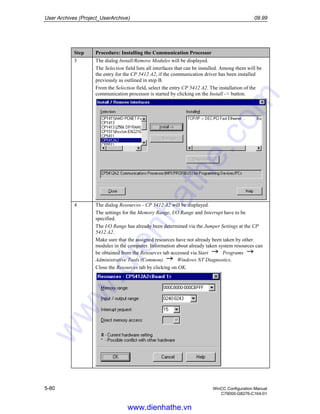 User Archives (Project_UserArchive) 09.99
5-80 WinCC Configuration Manual
C79000-G8276-C164-01
Step Procedure: Installing the Communication Processor
3 The dialog Install/Remove Modules will be displayed.
The Selection field lists all interfaces that can be installed. Among them will be
the entry for the CP 5412 A2, if the communication driver has been installed
previously as outlined in step B.
From the Selection field, select the entry CP 5412 A2. The installation of the
communication processor is started by clicking on the Install -> button.
4 The dialog Resources - CP 5412 A2 will be displayed.
The settings for the Memory Range, I/O Range and Interrupt have to be
specified.
The I/O Range has already been determined via the Jumper Settings at the CP
5412 A2.
Make sure that the assigned resources have not already been taken by other
modules in the computer. Information about already taken system resources can
be obtained from the Resources tab accessed via Start Programs
Administrative Tools (Common) Windows NT Diagnostics.
Close the Resources tab by clicking on OK.
www.dienhathe.vn
www.dienhathe.com
 
