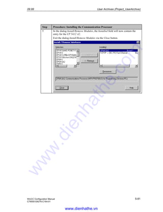 09.99 User Archives (Project_UserArchive)
WinCC Configuration Manual 5-81
C79000-G8276-C164-01
Step Procedure: Installing the Communication Processor
5 In the dialog Install/Remove Modules, the Installed field will now contain the
entry for the CP 5412 A2.
Exit the dialog Install/Remove Modules via the Close button.
www.dienhathe.vn
www.dienhathe.com
 