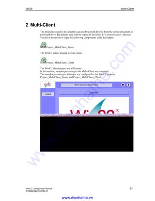 09.99 Multi-Client
WinCC Configuration Manual 2-1
C79000-G8276-C164-01
2 Multi-Client
The projects created in this chapter can also be copied directly from the online document to
your hard drive. By default, they will be copied to the folder C:Communication_Manual.
You have the option to copy the following components to the hard drive:
Project_MultiClient_Server
The WinCC server project we will create.
Project_MultiClient_Client
The WinCC client project we will create.
In this section, samples pertaining to the Multi-Client are presented.
The samples pertaining to this topic are configured in the WinCC projects
Project_MultiClient_Server and Project_MultiClient_Client.
www.dienhathe.vn
www.dienhathe.com
 