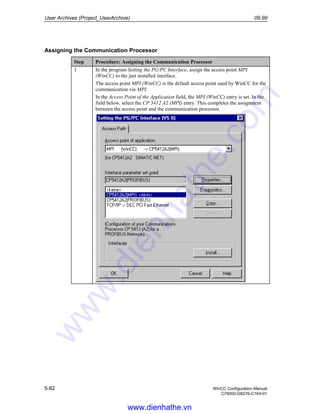 User Archives (Project_UserArchive) 09.99
5-82 WinCC Configuration Manual
C79000-G8276-C164-01
Assigning the Communication Processor
Step Procedure: Assigning the Communication Processor
1 In the program Setting the PG/PC Interface, assign the access point MPI
(WinCC) to the just installed interface.
The access point MPI (WinCC) is the default access point used by WinCC for the
communication via MPI.
In the Access Point of the Application field, the MPI (WinCC) entry is set. In the
field below, select the CP 5412 A2 (MPI) entry. This completes the assignment
between the access point and the communication processor.
www.dienhathe.vn
www.dienhathe.com
 