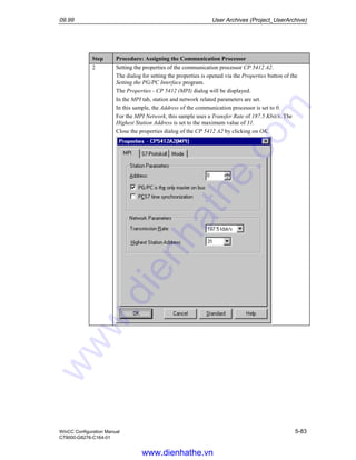 09.99 User Archives (Project_UserArchive)
WinCC Configuration Manual 5-83
C79000-G8276-C164-01
Step Procedure: Assigning the Communication Processor
2 Setting the properties of the communication processor CP 5412 A2.
The dialog for setting the properties is opened via the Properties button of the
Setting the PG/PC Interface program.
The Properties - CP 5412 (MPI) dialog will be displayed.
In the MPI tab, station and network related parameters are set.
In this sample, the Address of the communication processor is set to 0.
For the MPI Network, this sample uses a Transfer Rate of 187.5 Kbit/s. The
Highest Station Address is set to the maximum value of 31.
Close the properties dialog of the CP 5412 A2 by clicking on OK.
www.dienhathe.vn
www.dienhathe.com
 