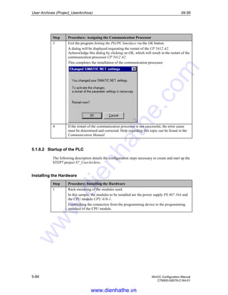User Archives (Project_UserArchive) 09.99
5-84 WinCC Configuration Manual
C79000-G8276-C164-01
Step Procedure: Assigning the Communication Processor
3 Exit the program Setting the PG/PC Interface via the OK button.
A dialog will be displayed requesting the restart of the CP 5412 A2.
Acknowledge this dialog by clicking on OK, which will result in the restart of the
communication processor CP 5412 A2.
This completes the installation of the communication processor.
4 If the restart of the communication processor is not successful, the error cause
must be determined and corrected. Help regarding this topic can be found in the
Communication Manual.
5.1.8.2 Startup of the PLC
The following description details the configuration steps necessary to create and start up the
STEP7 project S7_UserArchive.
Installing the Hardware
Step Procedure: Installing the Hardware
1 Rack-mounting of the modules used.
In this sample, the modules to be installed are the power supply PS 407 10A and
the CPU module CPU 416-1.
Establishing the connection from the programming device to the programming
interface of the CPU module.
www.dienhathe.vn
www.dienhathe.com
 