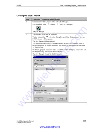 09.99 User Archives (Project_UserArchive)
WinCC Configuration Manual 5-85
C79000-G8276-C164-01
Creating the STEP7 Project
Step Procedure: Creating the STEP7 Project
1 Create a new STEP7 project in the SIMATIC Manager.
It is started via Start Simatic SIMATIC Manager.
2 This displays the SIMATIC Manager.
Via the menus File New, the dialog for specifying the parameters of a new
STEP7 project will be opened.
The New dialog will be displayed.
The radio-button New Project must be selected. In the Name field, the name of
the new project to be created is entered. The project of this sample has the name
S7_UserArchive.
By default, projects are stored in the C:SIEMENSSTEP7S7proj folder. This can
be changed at any time via the Browse button.
The New dialog is closed via the OK button.
www.dienhathe.vn
www.dienhathe.com
 