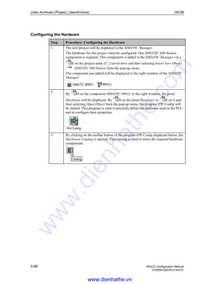 User Archives (Project_UserArchive) 09.99
5-86 WinCC Configuration Manual
C79000-G8276-C164-01
Configuring the Hardware
Step Procedure: Configuring the Hardware
1 The new project will be displayed in the SIMATIC Manager.
The hardware for this project must be configured. One SIMATIC 400-Station
component is required. This component is added in the SIMATIC Manager via a
R on the project name S7_UserArchive and then selecting Insert New Object
SIMATIC 400-Station from the pop-up menu.
The component just added will be displayed in the right window of the SIMATIC
Manager.
2
By D on the component SIMATIC 400(1) in the right window, the point
Hardware will be displayed. By D on the point Hardware or R on it and
then selecting Open Object from the pop-up menu, the program HW Config will
be started. This program is used to precisely define the hardware used in the PLC
and to configure their properties.
3 By clicking on the toolbar button of the program HW Config displayed below, the
Hardware Catalog is opened. This catalog is used to select the required hardware
components.
www.dienhathe.vn
www.dienhathe.com
 