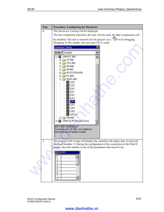 09.99 User Archives (Project_UserArchive)
WinCC Configuration Manual 5-87
C79000-G8276-C164-01
Step Procedure: Configuring the Hardware
4 The Hardware Catalog will be displayed.
The first component selected is the rack. On this rack, all other components will
be installed. The rack is inserted into the project via a D or by Dragging
Dropping. In this sample, the rack type UR1 is used.
5 The program HW Config will display the currently still empty rack. It received
the Rack Number 0. During the configuration of the connection in the WinCC
project, the rack number is one of the parameters that must be set.
www.dienhathe.vn
www.dienhathe.com
 
