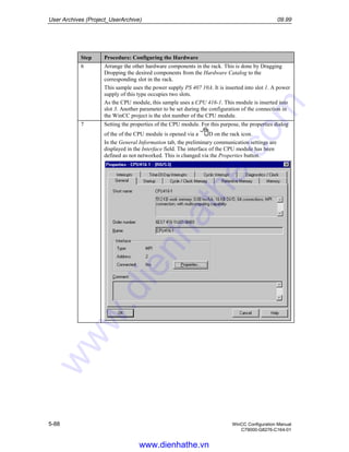 User Archives (Project_UserArchive) 09.99
5-88 WinCC Configuration Manual
C79000-G8276-C164-01
Step Procedure: Configuring the Hardware
6 Arrange the other hardware components in the rack. This is done by Dragging
Dropping the desired components from the Hardware Catalog to the
corresponding slot in the rack.
This sample uses the power supply PS 407 10A. It is inserted into slot 1. A power
supply of this type occupies two slots.
As the CPU module, this sample uses a CPU 416-1. This module is inserted into
slot 3. Another parameter to be set during the configuration of the connection in
the WinCC project is the slot number of the CPU module.
7 Setting the properties of the CPU module. For this purpose, the properties dialog
of the of the CPU module is opened via a D on the rack icon.
In the General Information tab, the preliminary communication settings are
displayed in the Interface field. The interface of the CPU module has been
defined as not networked. This is changed via the Properties button.
www.dienhathe.vn
www.dienhathe.com
 