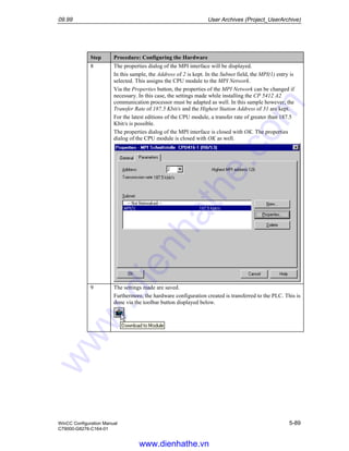 09.99 User Archives (Project_UserArchive)
WinCC Configuration Manual 5-89
C79000-G8276-C164-01
Step Procedure: Configuring the Hardware
8 The properties dialog of the MPI interface will be displayed.
In this sample, the Address of 2 is kept. In the Subnet field, the MPI(1) entry is
selected. This assigns the CPU module to the MPI Network.
Via the Properties button, the properties of the MPI Network can be changed if
necessary. In this case, the settings made while installing the CP 5412 A2
communication processor must be adapted as well. In this sample however, the
Transfer Rate of 187.5 Kbit/s and the Highest Station Address of 31 are kept.
For the latest editions of the CPU module, a transfer rate of greater than 187.5
Kbit/s is possible.
The properties dialog of the MPI interface is closed with OK. The properties
dialog of the CPU module is closed with OK as well.
9 The settings made are saved.
Furthermore, the hardware configuration created is transferred to the PLC. This is
done via the toolbar button displayed below.
www.dienhathe.vn
www.dienhathe.com
 