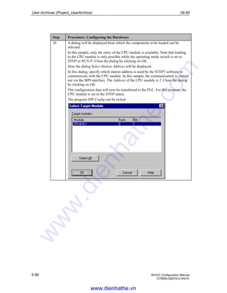 User Archives (Project_UserArchive) 09.99
5-90 WinCC Configuration Manual
C79000-G8276-C164-01
Step Procedure: Configuring the Hardware
10 A dialog will be displayed from which the components to be loaded can be
selected.
In this sample, only the entry of the CPU module is available. Note that loading
to the CPU module is only possible while the operating mode switch is set to
STOP or RUN-P. Close the dialog by clicking on OK.
Now the dialog Select Station Address will be displayed.
In this dialog, specify which station address is used by the STEP7 software to
communicate with the CPU module. In this sample, the communication is carried
out via the MPI interface. The Address of the CPU module is 2. Close the dialog
by clicking on OK.
The configuration data will now be transferred to the PLC. For this purpose, the
CPU module is set to the STOP status.
The program HW Config can be exited.
www.dienhathe.vn
www.dienhathe.com
 