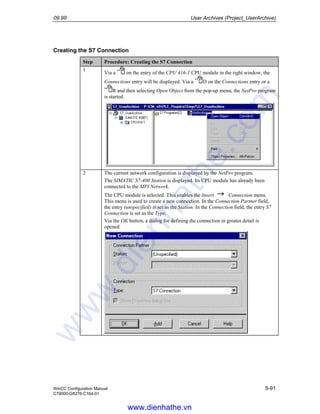 09.99 User Archives (Project_UserArchive)
WinCC Configuration Manual 5-91
C79000-G8276-C164-01
Creating the S7 Connection
Step Procedure: Creating the S7 Connection
1
Via a on the entry of the CPU 416-1 CPU module in the right window, the
Connections entry will be displayed. Via a D on the Connections entry or a
R and then selecting Open Object from the pop-up menu, the NetPro program
is started.
2 The current network configuration is displayed by the NetPro program.
The SIMATIC S7-400 Station is displayed. Its CPU module has already been
connected to the MPI Network.
The CPU module is selected. This enables the Insert Connection menu.
This menu is used to create a new connection. In the Connection Partner field,
the entry (unspecified) is set as the Station. In the Connection field, the entry S7
Connection is set as the Type.
Via the OK button, a dialog for defining the connection in greater detail is
opened.
www.dienhathe.vn
www.dienhathe.com
 