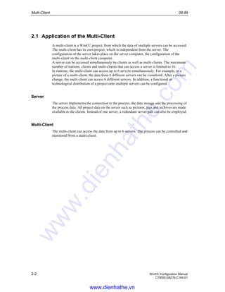 Multi-Client 09.99
2-2 WinCC Configuration Manual
C79000-G8276-C164-01
2.1 Application of the Multi-Client
A multi-client is a WinCC project, from which the data of multiple servers can be accessed.
The multi-client has its own project, which is independent from the server. The
configuration of the server takes place on the server computer, the configuration of the
multi-client on the multi-client computer.
A server can be accessed simultaneously by clients as well as multi-clients. The maximum
number of stations, clients and multi-clients that can access a server is limited to 16.
In runtime, the multi-client can access up to 6 servers simultaneously. For example, in a
picture of a multi-client, the data from 6 different servers can be visualized. After a picture
change, the multi-client can access 6 different servers. In addition, a functional or
technological distribution of a project onto multiple servers can be configured.
Server
The server implements the connection to the process, the data storage and the processing of
the process data. All project data on the server such as pictures, tags and archives are made
available to the clients. Instead of one server, a redundant server pair can also be employed.
Multi-Client
The multi-client can access the data from up to 6 servers. The process can be controlled and
monitored from a multi-client.
www.dienhathe.vn
www.dienhathe.com
 