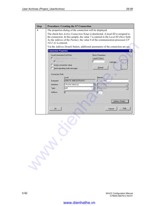 User Archives (Project_UserArchive) 09.99
5-92 WinCC Configuration Manual
C79000-G8276-C164-01
Step Procedure: Creating the S7 Connection
4 The properties dialog of the connection will be displayed.
The check-box Active Connection Setup is deselected. A local ID is assigned to
the connection. In this sample, the value 7 is entered in the Local ID (Hex) field.
As the Address of the Partner, the value 0 of the communication processor CP
5412 A2 is entered.
Via the Address Details button, additional parameters of the connection are set.
www.dienhathe.vn
www.dienhathe.com
 